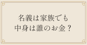名義は家族でも中身は誰のお金？