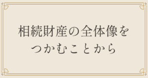 相続財産の全体像をつかむことから
